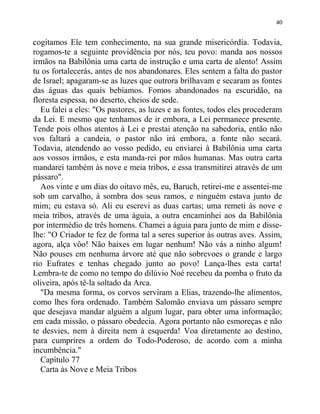 cogitamos Ele tem conhecimento, na sua grande misericórdia. Todavia,
rogamos-te a seguinte providência por nós, teu povo: manda aos nossos
irmãos na Babilônia uma carta de instrução e uma carta de alento! Assim
tu os fortalecerás, antes de nos abandonares. Eles sentem a falta do pastor
de Israel; apagaram-se as luzes que outrora brilhavam e secaram as fontes
das águas das quais bebíamos. Fomos abandonados na escuridão, na
floresta espessa, no deserto, cheios de sede.
Eu falei a eles: "Os pastores, as luzes e as fontes, todos eles procederam
da Lei. E mesmo que tenhamos de ir embora, a Lei permanece presente.
Tende pois olhos atentos à Lei e prestai atenção na sabedoria, então não
vos faltará a candeia, o pastor não irá embora, a fonte não secará.
Todavia, atendendo ao vosso pedido, eu enviarei à Babilônia uma carta
aos vossos irmãos, e esta manda-rei por mãos humanas. Mas outra carta
mandarei também às nove e meia tribos, e essa transmitirei através de um
pássaro".
Aos vinte e um dias do oitavo mês, eu, Baruch, retirei-me e assentei-me
sob um carvalho, à sombra dos seus ramos, e ninguém estava junto de
mim; eu estava só. Ali eu escrevi as duas cartas; uma remeti às nove e
meia tribos, através de uma águia, a outra encaminhei aos da Babilônia
por intermédio de três homens. Chamei a águia para junto de mim e disse-
lhe: "O Criador te fez de forma tal a seres superior às outras aves. Assim,
agora, alça vôo! Não baixes em lugar nenhum! Não vás a ninho algum!
Não pouses em nenhuma árvore até que não sobrevoes o grande e largo
rio Eufrates e tenhas chegado junto ao povo! Lança-lhes esta carta!
Lembra-te de como no tempo do dilúvio Noé recebeu da pomba o fruto da
oliveira, após tê-la soltado da Arca.
"Da mesma forma, os corvos serviram a Elias, trazendo-lhe alimentos,
como lhes fora ordenado. Também Salomão enviava um pássaro sempre
que desejava mandar alguém a algum lugar, para obter uma informação;
em cada missão, o pássaro obedecia. Agora portanto não esmoreças e não
te desvies, nem à direita nem à esquerda! Voa diretamente ao destino,
para cumprires a ordem do Todo-Poderoso, de acordo com a minha
incumbência."
Capítulo 77
Carta às Nove e Meia Tribos
40
 