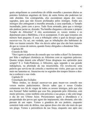 quais aniquilaram os contrafortes da sólida muralha e puseram abaixo as
potentes fortalezas angulares de ferro; de outra forma não poderiam ter
sido abatidas. Em contrapartida, eles esconderam alguns dos vasos
sagrados, para que não fossem profanados pelos inimigos. Então aos
inimigos eles entregaram a muralha arrasada, a casa espoliada, o Templo
incendiado, junto com o povo. Tudo ficou arrasado, para que o inimigo
não pudesse jactar-se, dizendo: 'Na batalha chegamos a devastar o próprio
Templo do Altíssimo!' E eles acorrentaram os vossos irmãos e os
deportaram para a Babilônia, e lá os acamparam. E nós aqui restamos em
número bem pequeno. E essa a tribulação sobre a qual eu desejei agora
escrever-vos. Eu sei, em verdade, que as tribulações dos habitantes de
Sião vos trazem consolo. Mas vós deveis saber que elas são bem maiores
de que as vossas de outrora, quando fostes obrigados a abandonar Sião.
Capítulo 80
Consolo de Sião
"Ouvi agora as palavras de consolo que vos tenho a dizer! Eu lamentava
por Sião e supliquei clemência ao Altíssimo com as seguintes palavras:
Quanto tempo durará esta aflição? Essas desgraças nos oprimirão para
sempre? E o Todo-Poderoso, o Altíssimo, agiu segundo a sua grande
indulgência, na plenitude da sua misericórdia. Ele revelou-me uma
palavra que serviu-me de consolo; e mostrou-me visões, para que eu não
mais me lamentas-se. Anunciou-me os segredos dos tempos futuros e deu-
me a conhecer a sua vinda.
Capítulo 81
Consolação dos Exilados
"Meus irmãos, eu desejei escrever-vos para trazer-vos consolo nos
vossos muitos padecimentos. Deveis saber que o nosso Criador
certamente nos há de vingar de todos os nossos inimigos, pelo que eles
nos fizeram! Sabei também que esse fim, preparado pelo Altíssimo, está
muito próximo, como também está próxima a sua graça; e não está longe
o dia do seu Ultimo Juízo. Presenciamos agora a abundância e a
prosperidade dos povos que agem tão impiamente; não obstante, eles não
passam de um sopro. Vemos a grandeza do seu poderio, enquanto
cometem toda sorte de delitos, mas apesar disso eles não são mais do que
um pingo. Vemos a persistência da sua força, enquanto ano após ano
42
 