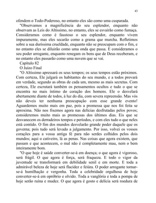 ofendem o Todo-Poderoso, no entanto eles são como uma cusparada.
"Observamos a magnificência do seu esplendor, enquanto não
observam as Leis do Altíssimo, no entanto, eles se esvairão como fumaça.
Consideramos como é faustoso o seu esplendor, enquanto vivem
impuramente, mas eles secarão como a grama que murcha. Refletimos
sobre a sua duríssima crueldade, enquanto não se preocupam com o fim, e
no entanto eles se diluirão como uma onda que passa. E consideramos o
seu poder arrogante, enquanto renegam os bens que de Deus receberam, e
no entanto eles passarão como uma nuvem que se vai.
Capítulo 82
O Juízo Final
"O Altíssimo apressará os seus tempos; os seus tempos estão próximos.
Com certeza, Ele julgará os habitantes do seu mundo, e a todos provará
em verdade, segundo as obras de cada um, mesmo as mais secretas. Com
certeza, Ele escrutará também os pensamentos ocultos e tudo o que se
encontra no mais íntimo do coração dos homens. Ele o desvelará
abertamente diante de todos, à luz do dia, com severa repreensão. Mas vós
não deveis ter nenhuma preocupação com esse grande evento!
Aguardemos muito mais em paz, pois a promessa que nos foi feita se
aproxima. Não nos fixemos agora nas delícias desfrutadas pelos povos;
consideremos muito mais as promessas dos últimos dias. Eis que se
desvanecem os derradeiros tempos e períodos, e com eles tudo o que neles
está contido. O fim dos mundos desvelarão grande poder daquele que os
governa; pois tudo será levado a julgamento. Por isso, volvei os vossos
corações para a vossa antiga fé para não serdes colhidos pelos dois
mundos; aqui o cativeiro, lá as penas. Nas coisas que agora existem, que
passam e que acontecem, o mal não é completamente mau, nem o bem
inteiramente bom.
"O que hoje é saúde converter-se-á em doença; o que agora é vigoroso,
será frágil. O que agora é força, será fraqueza. E todo o vigor da
juventude se transformará em debilidade senil e em morte. E toda a
admirável beleza de hoje será flacidez e feiúra. O poder arrogante tornar-
se-á humilhação e vergonha. Toda a celebridade orgulhosa de hoje
converter-se-á em opróbrio e olvido. Toda a vanglória e toda a pompa de
hoje serão ruína e mudez. O que agora é gosto e delícia será roedura de
43
 