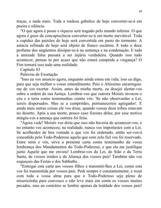 traças, e nada mais. Toda a ruidosa gabolice de hoje converter-se-á em
poeira e silêncio.
"O que agora é posse e riqueza será tragado pelo mundo inferior. O que
agora é gozo da concupiscência converter-se-á em morte inevitável. Toda
a cupidez das paixões de hoje será convertida em pasto do tormento. A
astúcia refinada de hoje será objeto de franco escárnio. E todo o doce
perfume dos ungüentos dissipar-se-á na sentença e na condenação. E toda
a amizade falsa passará a ser injúria verdadeira. Quando isso tudo
acontecer, pensas tu por acaso que não estará cumprida a vingança? O
Fim tornará isso tudo uma realidade.
Capítulo 83
Palavras de Exortação
"Isso eu vos anuncio agora, enquanto ainda estou em vida; isso eu digo,
para que seja melhor o vosso entendimento. Pois o Altíssimo encarregou-
me de vos exortar. Assim, antes da minha morte, eu desejei alertar-vos
sobre a ordem da sua Justiça. Lembrai-vos que outrora Moisés invocou o
céu e a terra como testemunhas contra vós: 'Se não observardes a Lei,
sereis dispersados. Mas se a cumprirdes, permanecereis agregados'. E
ainda mais outras coisas ele vos disse, quando vossas doze tribos estavam
no deserto. Após a sua morte, pouco caso fizestes delas; por esse motivo
atingiu-vos a ameaça que outrora foi feita.
"Agora vede! Moisés vos dizia que isso não haveria de acontecer-vos, e
no entanto vos aconteceu; na realidade, nunca vos importastes com a Lei.
Se acolherdes de boa vontade o que vos foi ordenado, então ser-vos-á
concedido pelo Todo-Poderoso aquilo que com zelo fiel vos foi reservado.
Entre mim e vós, sirva a presente carta como testemunho da vossa
lembrança dos Mandamentos do Todo-Poderoso, e que ela me justifique
junto Aquele que me enviou! Lembrai-vos da Lei, de Sião e da Terra
Santa, de vossos irmãos e da Aliança dos vossos pais! Também não vos
esqueçais das Festas e dos Sabbaths.
"Entregai esta carta aos vossos filhos e transmiti-lhes a Lei, como esta
vos foi transmitida por vossos pais. Pedi sempre e constantemente, e rezai
com toda a vossa alma para que o Todo-Poderoso seja pleno de
misericórdia para convosco e não leve mais em conta os vossos muitos
pecados, mas ao contrário se lembre apenas da lealdade dos vossos pais!
44
 