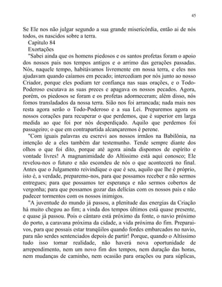 Se Ele nos não julgar segundo a sua grande misericórdia, então ai de nós
todos, os nascidos sobre a terra.
Capítulo 84
Exortações
"Sabei ainda que os homens piedosos e os santos profetas foram o apoio
dos nossos pais nos tempos antigos e o arrimo das gerações passadas.
Nós, naquele tempo, habitávamos livremente em nossa terra, e eles nos
ajudavam quando caíamos em pecado; intercediam por nós junto ao nosso
Criador, porque eles podiam ter confiança nas suas orações, e o Todo-
Poderoso escutava as suas preces e apagava os nossos pecados. Agora,
porém, os piedosos se foram e os profetas adormeceram; além disso, nós
fomos transladados da nossa terra. Sião nos foi arrancada; nada mais nos
resta agora serão o Todo-Poderoso e a sua Lei. Preparemos agora os
nossos corações para recuperar o que perdemos, que é superior em larga
medida ao que foi por nós desperdiçado. Aquilo que perdemos foi
passageiro; o que em contrapartida alcançaremos é perene.
"Com iguais palavras eu escrevi aos nossos irmãos na Babilônia, na
intenção de a eles também dar testemunho. Tende sempre diante dos
olhos o que foi dito, porque até agora ainda dispomos de espírito e
vontade livres! A magnanimidade do Altíssimo está aqui conosco; Ele
revelou-nos o futuro e não escondeu de nós o que acontecerá no final.
Antes que o Julgamento reivindique o que é seu, aquilo que lhe é próprio,
isto é, a verdade, preparemo-nos, para que possamos receber e não sermos
entregues; para que possamos ter esperança e não sermos cobertos de
vergonha; para que possamos gozar das delícias com os nossos pais e não
padecer tormentos com os nossos inimigos.
"A juventude do mundo já passou, a plenitude das energias da Criação
há muito chegou ao fim; a vinda dos tempos últimos está quase presente,
e quase já passou. Pois o cântaro está próximo da fonte, o navio próximo
do porto, a caravana próxima da cidade, a vida próxima do fim. Preparai-
vos, para que possais estar tranqüilos quando fordes embarcados no navio,
para não serdes sentenciados depois de partir! Porque, quando o Altíssimo
tudo isso tornar realidade, não haverá nova oportunidade de
arrependimento, nem um novo fim dos tempos, nem duração das horas,
nem mudanças de caminho, nem ocasião para orações ou para súplicas,
45
 