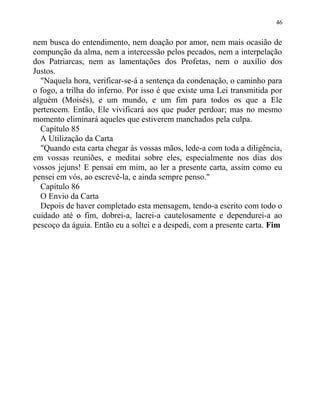 nem busca do entendimento, nem doação por amor, nem mais ocasião de
compunção da alma, nem a intercessão pelos pecados, nem a interpelação
dos Patriarcas, nem as lamentações dos Profetas, nem o auxílio dos
Justos.
"Naquela hora, verificar-se-á a sentença da condenação, o caminho para
o fogo, a trilha do inferno. Por isso é que existe uma Lei transmitida por
alguém (Moisés), e um mundo, e um fim para todos os que a Ele
pertencem. Então, Ele vivificará aos que puder perdoar; mas no mesmo
momento eliminará aqueles que estiverem manchados pela culpa.
Capítulo 85
A Utilização da Carta
"Quando esta carta chegar às vossas mãos, lede-a com toda a diligência,
em vossas reuniões, e meditai sobre eles, especialmente nos dias dos
vossos jejuns! E pensai em mim, ao ler a presente carta, assim como eu
pensei em vós, ao escrevê-la, e ainda sempre penso."
Capítulo 86
O Envio da Carta
Depois de haver completado esta mensagem, tendo-a escrito com todo o
cuidado até o fim, dobrei-a, lacrei-a cautelosamente e dependurei-a ao
pescoço da águia. Então eu a soltei e a despedi, com a presente carta. Fim
46
 