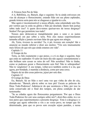 A Tristeza Sem Par de Sião
A ti, Babilônia, eu, Baruch, digo o seguinte: Se tu ainda estivesses em
vias de alcançar o florescimento, estando Sião em seu pleno esplendor,
grande tristeza seria para nós se chagasses a igualar-te a ela.
Mas agora é incomensurável a nossa aflição, uma calamidade sem fim,
por vermos que tu estás na glória e Sião jaz desolada. Quem fará justiça
sobre tudo isso? A quem deve-remos queixar-nos da nossa desgraça?
Senhor! Por que permitiste isso tudo?
Nossos pais deitavam-se tranqüilamente para o sono e os justos
repousavam em paz sobre a terra. Pois eles nunca experimentaram
tamanha aflição e jamais ouviram falar do que agora nos atingiu.
Ah, Terra, tivesses tu ouvidos! Tu, ó pó, tivesses um coração! Ide e
anunciai ao mundo inferior e dizei aos mortos: "Vós sois imensamente
mais felizes do que nós que ainda estamos em vida".
Capítulo 11
O Tempo da Ira
Terra, eu falo exatamente o que penso, e a ti eu digo o seguinte, hoje
que estás no esplendor: O calor do meio-dia não aquece constantemente e
não brilham sem cessar os raios do sol! Não acredites! Não te iludas,
como se pudesses gozar o florescimento sem fim! Não te sobreponhas!
Não te vanglories! A seu tempo, voltar-se-á também contra ti a ira, que
agora, por bondade, é mantida a distância, como por uma cerca.
Depois de ter dito essas palavras, jejuei por sete dias.
Capítulo 12
O Castigo de Deus
Eu, Baruch, fui ao Sião e ouvi uma voz que vinha do alto do céu,
dizendo-me: "Baruch, põe-te sobre os teus pés! Escuta as palavras do
Deus Todo-Poderoso! Admiras-te do que aconteceu a Sião; por isso tu
serás conservado até o final dos tempos, em plena condição de dar
testemunho.
"Se as cidades agora tão florescentes perguntarem: 'Por que o Deus
Todo-Poderoso fez cair seus castigos sobre nós'?, dizei-lhes então, tu e os
teus pares que experimentastes a presente desgraça: `Esta é a desgraça e o
castigo que agora sobrevêm a vós e ao vosso povo, no tempo que foi
determinado, para que os povos sem exceção sejam punidos, e nessa
6
 