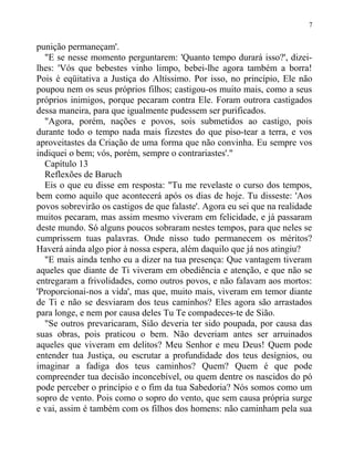 punição permaneçam'.
"E se nesse momento perguntarem: 'Quanto tempo durará isso?', dizei-
lhes: 'Vós que bebestes vinho limpo, bebei-lhe agora também a borra!
Pois é eqüitativa a Justiça do Altíssimo. Por isso, no princípio, Ele não
poupou nem os seus próprios filhos; castigou-os muito mais, como a seus
próprios inimigos, porque pecaram contra Ele. Foram outrora castigados
dessa maneira, para que igualmente pudessem ser purificados.
"Agora, porém, nações e povos, sois submetidos ao castigo, pois
durante todo o tempo nada mais fizestes do que piso-tear a terra, e vos
aproveitastes da Criação de uma forma que não convinha. Eu sempre vos
indiquei o bem; vós, porém, sempre o contrariastes'."
Capítulo 13
Reflexões de Baruch
Eis o que eu disse em resposta: "Tu me revelaste o curso dos tempos,
bem como aquilo que acontecerá após os dias de hoje. Tu disseste: 'Aos
povos sobrevirão os castigos de que falaste'. Agora eu sei que na realidade
muitos pecaram, mas assim mesmo viveram em felicidade, e já passaram
deste mundo. Só alguns poucos sobraram nestes tempos, para que neles se
cumprissem tuas palavras. Onde nisso tudo permanecem os méritos?
Haverá ainda algo pior à nossa espera, além daquilo que já nos atingiu?
"E mais ainda tenho eu a dizer na tua presença: Que vantagem tiveram
aqueles que diante de Ti viveram em obediência e atenção, e que não se
entregaram a frivolidades, como outros povos, e não falavam aos mortos:
'Proporcionai-nos a vida', mas que, muito mais, viveram em temor diante
de Ti e não se desviaram dos teus caminhos? Eles agora são arrastados
para longe, e nem por causa deles Tu Te compadeces-te de Sião.
"Se outros prevaricaram, Sião deveria ter sido poupada, por causa das
suas obras, pois praticou o bem. Não deveriam antes ser arruinados
aqueles que viveram em delitos? Meu Senhor e meu Deus! Quem pode
entender tua Justiça, ou escrutar a profundidade dos teus desígnios, ou
imaginar a fadiga dos teus caminhos? Quem? Quem é que pode
compreender tua decisão inconcebível, ou quem dentre os nascidos do pó
pode perceber o princípio e o fim da tua Sabedoria? Nós somos como um
sopro de vento. Pois como o sopro do vento, que sem causa própria surge
e vai, assim é também com os filhos dos homens: não caminham pela sua
7
 