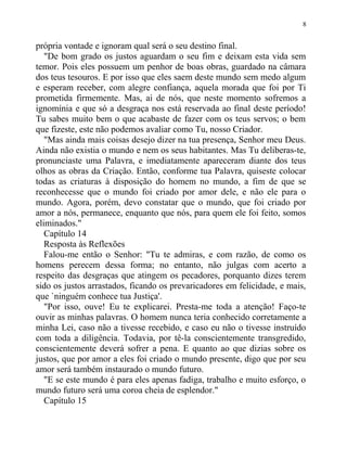 própria vontade e ignoram qual será o seu destino final.
"De bom grado os justos aguardam o seu fim e deixam esta vida sem
temor. Pois eles possuem um penhor de boas obras, guardado na câmara
dos teus tesouros. E por isso que eles saem deste mundo sem medo algum
e esperam receber, com alegre confiança, aquela morada que foi por Ti
prometida firmemente. Mas, ai de nós, que neste momento sofremos a
ignomínia e que só a desgraça nos está reservada ao final deste período!
Tu sabes muito bem o que acabaste de fazer com os teus servos; o bem
que fizeste, este não podemos avaliar como Tu, nosso Criador.
"Mas ainda mais coisas desejo dizer na tua presença, Senhor meu Deus.
Ainda não existia o mundo e nem os seus habitantes. Mas Tu deliberas-te,
pronunciaste uma Palavra, e imediatamente apareceram diante dos teus
olhos as obras da Criação. Então, conforme tua Palavra, quiseste colocar
todas as criaturas à disposição do homem no mundo, a fim de que se
reconhecesse que o mundo foi criado por amor dele, e não ele para o
mundo. Agora, porém, devo constatar que o mundo, que foi criado por
amor a nós, permanece, enquanto que nós, para quem ele foi feito, somos
eliminados."
Capítulo 14
Resposta às Reflexões
Falou-me então o Senhor: "Tu te admiras, e com razão, de como os
homens perecem dessa forma; no entanto, não julgas com acerto a
respeito das desgraças que atingem os pecadores, porquanto dizes terem
sido os justos arrastados, ficando os prevaricadores em felicidade, e mais,
que `ninguém conhece tua Justiça'.
"Por isso, ouve! Eu te explicarei. Presta-me toda a atenção! Faço-te
ouvir as minhas palavras. O homem nunca teria conhecido corretamente a
minha Lei, caso não a tivesse recebido, e caso eu não o tivesse instruído
com toda a diligência. Todavia, por tê-la conscientemente transgredido,
conscientemente deverá sofrer a pena. E quanto ao que dizias sobre os
justos, que por amor a eles foi criado o mundo presente, digo que por seu
amor será também instaurado o mundo futuro.
"E se este mundo é para eles apenas fadiga, trabalho e muito esforço, o
mundo futuro será uma coroa cheia de esplendor."
Capítulo 15
8
 