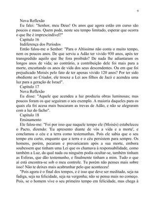 Nova Reflexão
Eu falei: "Senhor, meu Deus! Os anos que agora estão em curso são
poucos e maus. Quem pode, neste seu tempo limitado, esperar que ocorra
o que lhe é imprescindível?"
Capítulo 16
Indiferença dos Períodos
Então falou-me o Senhor: "Para o Altíssimo não conta o muito tempo,
nem os poucos anos. De que serviu a Adão ter vivido 930 anos, após ter
transgredido aquilo que lhe fora proibido? De nada lhe adiantaram os
longos anos de vida; ao contrário, a contribuição dele foi mais para a
morte, encurtando os anos de vida dos seus descendentes. Ou em que foi
prejudicado Moisés pelo fato de ter apenas vivido 120 anos? Por ter sido
obediente ao Criador, ele trouxe a Lei aos filhos de Jacó e acendeu uma
luz para a geração de Israel".
Capítulo 17
Nova Reflexão
Eu disse: "Aquele que acendeu a luz produziu obras luminosas; mas
poucos foram os que seguiram o seu exemplo. A maioria daqueles para os
quais ela foi acesa mais buscaram as trevas de Adão, e não se alegraram
com a luz do facho".
Capítulo 18
Ensinamento
Ele falou-me: "Foi por isso que naquele tempo ele (Moisés) estabeleceu
o Pacto, dizendo: 'Eu apresento diante de vós a vida e a morte', e
conclamou o céu e a terra como testemunhas. Pois ele sabia que o seu
tempo era curto, enquanto que a terra e o céu persistem para sempre. Os
homens, porém, pecaram e prevaricaram após a sua morte, embora
soubessem que tinham uma Lei que os chamava à responsabilidade, como
também a Luz, da qual nada ou ninguém podia ocultar-se, também tinham
as Esferas, que dão testemunho, e finalmente tinham a mim. Tudo o que
aí está encontra-se sob o meu controle. Tu porém não penses mais sobre
isso! Não te deixes mais acabrunhar pelo que aconteceu!
"Pois agora é o final dos tempos, e é isso que deve ser meditado, seja na
fadiga, seja na felicidade, seja na vergonha; não se pensa mais no começo.
Pois, se o homem vive o seu primeiro tempo em felicidade, mas chega à
9
 