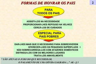 FORMAS DE HONRAR OS PAIS 2 PARA  TODOS OS PAIS “  SÃO APENAS O JURO DO QUE RECEBERAM,  O PAGAMENTO DE UMA DÍVIDA SAGRADA ...” AK - § 3 ASSISTI-LOS NA NECESSIDADE  PROPORCIONAR-LHES REPOUSO NA VELHICE CERCÁ-LOS DE CUIDADOS DAR-LHES MAIS QUE O NECESSÁRIO PARA SOBREVIVEREM  OFERECER-LHES OS PEQUENOS SUPÉRFLUOS  I NÃO SOBRECARREGA-LOS COM AFAZERES DOMÉSTICOS  DISTINGUI-LOS COM OS MELHORES LUGARES  TRATA-LOS AMAVELMENTE ESPECIAL PARA PAIS POBRES 