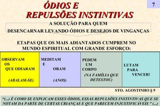 ÓDIOS E  REPULSÕES INSTINTIVAS 7 “ (...) É COMO SE EXPLICAM ESSES ÓDIOS, ESSAS REPULSÕES INSTINTIVAS QUE SE NOTAM DA PARTE DE CERTAS CRIANÇAS E QUE PARECEM INJUSTIFICÁVEIS ” (...) A SOLUÇÃO PARA QUEM DESENCARNAR LEVANDO ÓDIOS E DESEJOS DE VINGANÇAS ETAPAS QUE OS MAIS ADIANTADOS CUMPREM NO MUNDO ESPIRITUAL COM GRANDE ESFORÇO: STO. AGOSTINHO § 9 OBSERVAM  OS  QUE ODIARAM (ABALAM-SE) LUTAM  PARA  VENCER! PEDEM  UM  CORPO  (NA FAMÍLIA QUE DETESTOU) MEDITAM  E  ORAM  (ANOS) 
