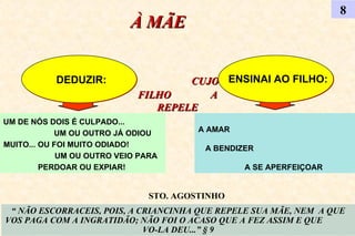 À MÃE   CUJO FILHO  A REPELE 8 DEDUZIR: ENSINAI AO FILHO: “  NÃO ESCORRACEIS, POIS, A CRIANCINHA QUE REPELE SUA MÃE, NEM  A QUE VOS PAGA COM A INGRATIDÃO; NÃO FOI O ACASO QUE A FEZ ASSIM E QUE  VO-LA DEU...” § 9 UM DE NÓS DOIS É CULPADO...  UM OU OUTRO JÁ ODIOU MUITO... OU FOI MUITO ODIADO!  UM OU OUTRO VEIO PARA PERDOAR OU EXPIAR!  A AMAR  A BENDIZER  A SE APERFEIÇOAR STO. AGOSTINHO 