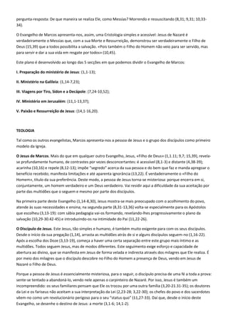pergunta-resposta: De que maneira se realiza Ele, como Messias? Morrendo e ressuscitando (8,31; 9,31; 10,33-
34).

O Evangelho de Marcos apresenta-nos, assim, uma Cristologia simples e acessível: Jesus de Nazaré é
verdadeiramente o Messias que, com a sua Morte e Ressurreição, demonstrou ser verdadeiramente o Filho de
Deus (15,39) que a todos possibilita a salvação. «Pois também o Filho do Homem não veio para ser servido, mas
para servir e dar a sua vida em resgate por todos» (10,45).

Este plano é desenvolvido ao longo das 5 secções em que podemos dividir o Evangelho de Marcos:

I. Preparação do ministério de Jesus: (1,1-13);

II. Ministério na Galileia: (1,14-7,23);

III. Viagens por Tiro, Sídon e a Decápole: (7,24-10,52);

IV. Ministério em Jerusalém: (11,1-13,37);

V. Paixão e Ressurreição de Jesus: (14,1-16,20).



TEOLOGIA

Tal como os outros evangelistas, Marcos apresenta-nos a pessoa de Jesus e o grupo dos discípulos como primeiro
modelo da Igreja.

O Jesus de Marcos. Mais do que em qualquer outro Evangelho, Jesus, «Filho de Deus» (1,1.11; 9,7; 15,39), revela-
se profundamente humano, de contrastes por vezes desconcertantes: é acessível (8,1-3) e distante (4,38-39);
acarinha (10,16) e repele (8,12-13); impõe “segredo” acerca da sua pessoa e do bem que faz e manda apregoar o
benefício recebido; manifesta limitações e até aparenta ignorância (13,22). É verdadeiramente o «Filho do
Homem», título da sua preferência. Deste modo, a pessoa de Jesus torna-se misteriosa: porque encerra em si,
conjuntamente, um homem verdadeiro e um Deus verdadeiro. Vai residir aqui a dificuldade da sua aceitação por
parte das multidões que o seguem e mesmo por parte dos discípulos.

Na primeira parte deste Evangelho (1,14-8,30), Jesus mostra-se mais preocupado com o acolhimento do povo,
atende às suas necessidades e ensina; na segunda parte (8,31-13,36) volta-se especialmente para os Apóstolos
que escolheu (3,13-19): com sábia pedagogia vai-os formando, revelando-lhes progressivamente o plano da
salvação (10,29-30.42-45) e introduzindo-os na intimidade do Pai (11,22-26).

O Discípulo de Jesus. Este Jesus, tão simples e humano, é também muito exigente para com os seus discípulos.
Desde o início da sua pregação (1,14), arrasta as multidões atrás de si e alguns discípulos seguem-no (1,16-22).
Após a escolha dos Doze (3,13-19), começa a haver uma certa separação entre este grupo mais íntimo e as
multidões. Todos seguem Jesus, mas de modos diferentes. Este seguimento exige esforço e capacidade de
abertura ao divino, que se manifesta em Jesus de forma velada e indirecta através dos milagres que Ele realiza. É
por meio dos milagres que o discípulo descobre no Filho do Homem a presença de Deus, vendo em Jesus de
Nazaré o Filho de Deus.

Porque a pessoa de Jesus é essencialmente misteriosa, para o seguir, o discípulo precisa de uma fé a toda a prova:
sente-se tentado a abandoná-lo, vendo nele apenas o carpinteiro de Nazaré. Por isso, Jesus é também um
incompreendido: os seus familiares pensam que Ele os trocou por uma outra família (3,20-21.31-35); os doutores
da Lei e os fariseus não aceitam a sua interpretação da Lei (2,23-28; 3,22-30); os chefes do povo e dos sacerdotes
vêem-no como um revolucionário perigoso para o seu “status quo” (11,27-33). Daí que, desde o início deste
Evangelho, se desenhe o destino de Jesus: a morte (3,1-6; 14,1-2).
 