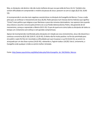 Mas, os discípulos «de dentro» não são muito melhores do que «os que estão de fora» (4,11). Também eles
sentem dificuldade em compreender o mistério da pessoa de Jesus: parecem-se com os cegos (8,22-26; 10,46-
53).

A incompreensão é uma das mais negativas características no discípulo do Evangelho de Marcos. É essa a razão
pela qual, ao confessar o messianismo de Jesus (8,29), Pedro pensava num messias (termo hebraico que significa
“Cristo”) mais político que religioso e que libertasse o povo dos romanos dominadores. Isso aparece claro quando
Jesus desvia o assunto e anuncia pela primeira vez a sua Paixão dolorosa (8,31); Pedro, não gostando de tal
messianismo, começa a repreender o Mestre (8,31-33). O que ele queria era como todos os discípulos de todos os
tempos um cristianismo sem esforço e sem grandes compromissos.

Apesar da incompreensão manifestada pelos discípulos em relação aos seus ensinamentos, Jesus não desanima e
continua a ensiná-los (8,31-38; 9,30-37; 10,32-45). O efeito não foi muito positivo: no fim da caminhada para
Jerusalém e após Ele lhes ter recordado as dificuldades por que iria passar a sua fé (14,26-31), ao verem-no
atraiçoado por um dos Doze e preso (14,42-45), «deixando-o, fugiram todos» (14,50). Este é, certamente, o
Evangelho onde qualquer cristão se sentirá melhor retratado.



Fonte: http://www.capuchinhos.org/biblia/index.php?title=Evangelho_de_S%C3%A3o_Marcos
 