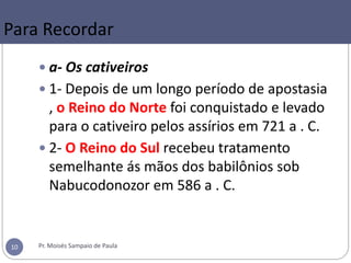 Para Recordar
 a- Os cativeiros
 1- Depois de um longo período de apostasia
, o Reino do Norte foi conquistado e levado
para o cativeiro pelos assírios em 721 a . C.
 2- O Reino do Sul recebeu tratamento
semelhante ás mãos dos babilônios sob
Nabucodonozor em 586 a . C.
Pr. Moisés Sampaio de Paula10
 