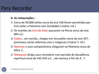 b- As restaurações :
1- Cerca de 50.000 exílios cerca do ano 536 foram permitidos por
Ciro voltar a Palestina com Zorobabel ( Esdras 1:6 )
2- Os eventos do livro de Ester passaram na Pérsia cerca do ano
483 a.C.
3- Esdras , um escriba , chegou em Jerusalém cerca do ano 457,
promoveu várias reformas civis e religiosas ( Esdras 7: 10 ) .
4- Neemias e seus companheiros chegaram na Palestina cerca de
445a. C.
5- Malaquias dirigiu seus ministério num período de decadência
espiritual cerca de 432-424 a.C. , ele marcou o fim do A . T.
Pr. Moisés Sampaio de Paula11
Para Recordar
 