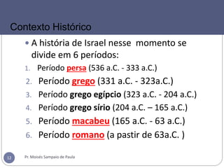  A história de Israel nesse momento se
divide em 6 períodos:
1. Período persa (536 a.C. - 333 a.C.)
2. Período grego (331 a.C. - 323a.C.)
3. Período grego egípcio (323 a.C. - 204 a.C.)
4. Período grego sírio (204 a.C. – 165 a.C.)
5. Período macabeu (165 a.C. - 63 a.C.)
6. Período romano (a pastir de 63a.C. )
Pr. Moisés Sampaio de Paula12
Contexto Histórico
 