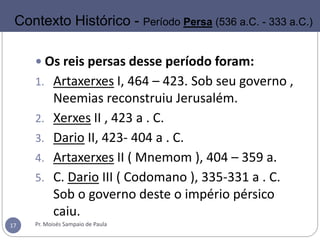  Os reis persas desse período foram:
1. Artaxerxes I, 464 – 423. Sob seu governo ,
Neemias reconstruiu Jerusalém.
2. Xerxes II , 423 a . C.
3. Dario II, 423- 404 a . C.
4. Artaxerxes II ( Mnemom ), 404 – 359 a.
5. C. Dario III ( Codomano ), 335-331 a . C.
Sob o governo deste o império pérsico
caiu.
Pr. Moisés Sampaio de Paula17
Contexto Histórico - Período Persa (536 a.C. - 333 a.C.)
 