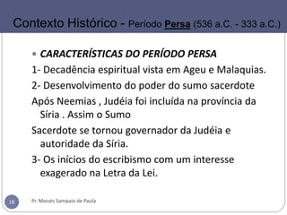  CARACTERÍSTICAS DO PERÍODO PERSA
1- Decadência espiritual vista em Ageu e Malaquias.
2- Desenvolvimento do poder do sumo sacerdote
Após Neemias , Judéia foi incluída na província da
Síria . Assim o Sumo
Sacerdote se tornou governador da Judéia e
autoridade da Síria.
3- Os inícios do escribismo com um interesse
exagerado na Letra da Lei.
Pr. Moisés Sampaio de Paula18
Contexto Histórico - Período Persa (536 a.C. - 333 a.C.)
 