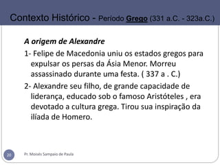 A origem de Alexandre
1- Felipe de Macedonia uniu os estados gregos para
expulsar os persas da Ásia Menor. Morreu
assassinado durante uma festa. ( 337 a . C.)
2- Alexandre seu filho, de grande capacidade de
liderança, educado sob o famoso Aristóteles , era
devotado a cultura grega. Tirou sua inspiração da
ilíada de Homero.
Pr. Moisés Sampaio de Paula20
Contexto Histórico - Período Grego (331 a.C. - 323a.C.)
 