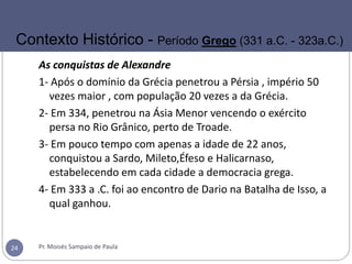 As conquistas de Alexandre
1- Após o domínio da Grécia penetrou a Pérsia , império 50
vezes maior , com população 20 vezes a da Grécia.
2- Em 334, penetrou na Ásia Menor vencendo o exército
persa no Rio Grânico, perto de Troade.
3- Em pouco tempo com apenas a idade de 22 anos,
conquistou a Sardo, Mileto,Éfeso e Halicarnaso,
estabelecendo em cada cidade a democracia grega.
4- Em 333 a .C. foi ao encontro de Dario na Batalha de Isso, a
qual ganhou.
Pr. Moisés Sampaio de Paula24
Contexto Histórico - Período Grego (331 a.C. - 323a.C.)
 