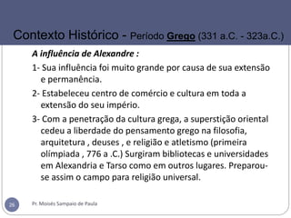A influência de Alexandre :
1- Sua influência foi muito grande por causa de sua extensão
e permanência.
2- Estabeleceu centro de comércio e cultura em toda a
extensão do seu império.
3- Com a penetração da cultura grega, a superstição oriental
cedeu a liberdade do pensamento grego na filosofia,
arquitetura , deuses , e religião e atletismo (primeira
olímpiada , 776 a .C.) Surgiram bibliotecas e universidades
em Alexandria e Tarso como em outros lugares. Preparou-
se assim o campo para religião universal.
Pr. Moisés Sampaio de Paula26
Contexto Histórico - Período Grego (331 a.C. - 323a.C.)
 