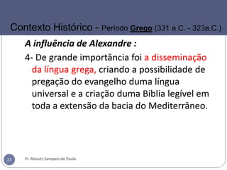 A influência de Alexandre :
4- De grande importância foi a disseminação
da língua grega, criando a possibilidade de
pregação do evangelho duma língua
universal e a criação duma Bíblia legível em
toda a extensão da bacia do Mediterrâneo.
Pr. Moisés Sampaio de Paula27
Contexto Histórico - Período Grego (331 a.C. - 323a.C.)
 