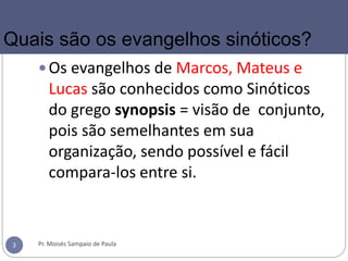 Os evangelhos de Marcos, Mateus e
Lucas são conhecidos como Sinóticos
do grego synopsis = visão de conjunto,
pois são semelhantes em sua
organização, sendo possível e fácil
compara-los entre si.
Pr. Moisés Sampaio de Paula3
Quais são os evangelhos sinóticos?
 