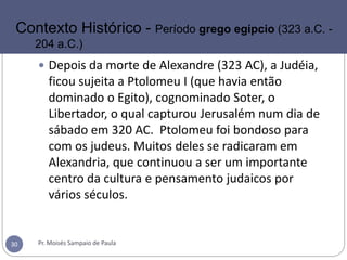 Pr. Moisés Sampaio de Paula30
Contexto Histórico - Período grego egípcio (323 a.C. -
204 a.C.)
 Depois da morte de Alexandre (323 AC), a Judéia,
ficou sujeita a Ptolomeu I (que havia então
dominado o Egito), cognominado Soter, o
Libertador, o qual capturou Jerusalém num dia de
sábado em 320 AC. Ptolomeu foi bondoso para
com os judeus. Muitos deles se radicaram em
Alexandria, que continuou a ser um importante
centro da cultura e pensamento judaicos por
vários séculos.
 