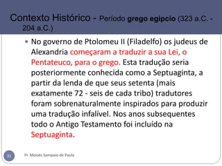  No governo de Ptolomeu II (Filadelfo) os judeus de
Alexandria começaram a traduzir a sua Lei, o
Pentateuco, para o grego. Esta tradução seria
posteriormente conhecida como a Septuaginta, a
partir da lenda de que seus setenta (mais
exatamente 72 - seis de cada tribo) tradutores
foram sobrenaturalmente inspirados para produzir
uma tradução infalível. Nos anos subsequentes
todo o Antigo Testamento foi incluído na
Septuaginta.
Pr. Moisés Sampaio de Paula31
Contexto Histórico - Período grego egípcio (323 a.C. -
204 a.C.)
 