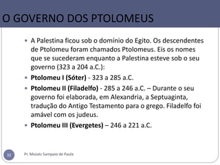  A Palestina ficou sob o domínio do Egito. Os descendentes
de Ptolomeu foram chamados Ptolomeus. Eis os nomes
que se sucederam enquanto a Palestina esteve sob o seu
governo (323 a 204 a.C.):
 Ptolomeu I (Sóter) - 323 a 285 a.C.
 Ptolomeu II (Filadelfo) - 285 a 246 a.C. – Durante o seu
governo foi elaborada, em Alexandria, a Septuaginta,
tradução do Antigo Testamento para o grego. Filadelfo foi
amável com os judeus.
 Ptolomeu III (Evergetes) – 246 a 221 a.C.
Pr. Moisés Sampaio de Paula32
O GOVERNO DOS PTOLOMEUS
 