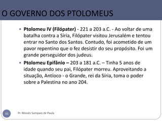 O GOVERNO DOS PTOLOMEUS
 Ptolomeu IV (Filópater) - 221 a 203 a.C. - Ao voltar de uma
batalha contra a Síria, Filópater visitou Jerusalém e tentou
entrar no Santo dos Santos. Contudo, foi acometido de um
pavor repentino que o fez desistir do seu propósito. Foi um
grande perseguidor dos judeus.
 Ptolomeu Epifânio – 203 a 181 a.C. – Tinha 5 anos de
idade quando seu pai, Filópater morreu. Aproveitando a
situação, Antíoco - o Grande, rei da Síria, toma o poder
sobre a Palestina no ano 204.
Pr. Moisés Sampaio de Paula33
 