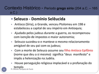  Seleuco - Domínio Selêucida
• Antíoco (Síria), o Grande, venceu Ptolomeu em 198 e
estabeleceu a capital de seu império em Antioquia;
• Ajudado pelos judeus durante a guerra, os recompensou
com isenção de impostos e maior autonomia;
• Seleuco sucedeu-o e manteve o mesmo relacionamento
amigável de seu pai com os judeus;
• Com a morte de Seleuco assume seu filho Antíoco Epifânio
(nome que deu a si mesmo) significa “deus manifesto” e
impôs a helenização na Judéia.
• Houve perseguição religiosa implacável e a profanação do
templo
Pr. Moisés Sampaio de Paula35
Contexto Histórico - Período grego sírio (204 a.C. – 165
a.C.)
 