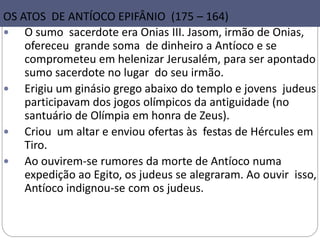36
OS ATOS DE ANTÍOCO EPIFÂNIO (175 – 164)
 O sumo sacerdote era Onias III. Jasom, irmão de Onias,
ofereceu grande soma de dinheiro a Antíoco e se
comprometeu em helenizar Jerusalém, para ser apontado
sumo sacerdote no lugar do seu irmão.
 Erigiu um ginásio grego abaixo do templo e jovens judeus
participavam dos jogos olímpicos da antiguidade (no
santuário de Olímpia em honra de Zeus).
 Criou um altar e enviou ofertas às festas de Hércules em
Tiro.
 Ao ouvirem-se rumores da morte de Antíoco numa
expedição ao Egito, os judeus se alegraram. Ao ouvir isso,
Antíoco indignou-se com os judeus.
 
