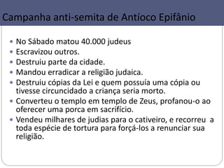 37
Campanha anti-semita de Antíoco Epifânio
 No Sábado matou 40.000 judeus
 Escravizou outros.
 Destruiu parte da cidade.
 Mandou erradicar a religião judaica.
 Destruiu cópias da Lei e quem possuía uma cópia ou
tivesse circuncidado a criança seria morto.
 Converteu o templo em templo de Zeus, profanou-o ao
oferecer uma porca em sacrifício.
 Vendeu milhares de judias para o cativeiro, e recorreu a
toda espécie de tortura para forçá-los a renunciar sua
religião.
 