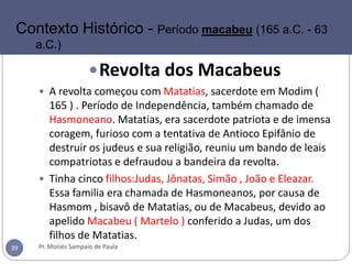 Revolta dos Macabeus
 A revolta começou com Matatias, sacerdote em Modim (
165 ) . Período de Independência, também chamado de
Hasmoneano. Matatias, era sacerdote patriota e de imensa
coragem, furioso com a tentativa de Antioco Epifânio de
destruir os judeus e sua religião, reuniu um bando de leais
compatriotas e defraudou a bandeira da revolta.
 Tinha cinco filhos:Judas, Jônatas, Simão , João e Eleazar.
Essa familia era chamada de Hasmoneanos, por causa de
Hasmom , bisavô de Matatias, ou de Macabeus, devido ao
apelido Macabeu ( Martelo ) conferido a Judas, um dos
filhos de Matatias.
Pr. Moisés Sampaio de Paula39
Contexto Histórico - Período macabeu (165 a.C. - 63
a.C.)
 