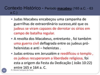  Judas Macabeu encabeçou uma campanha de
guerrilhas de extraordinário sucesso,até que os
judeus se viram capazes de derrotar os sírios em
campo de batalha regular.
 A revolta dos Macabeus, entretanto , foi também
uma guerra civil deflagrada entre os judeus pró-
helenistas e anti – helenistas .
 Judas entrou em Jerusalém e reedificou o templo ,
os judeus recuperaram a liberdade religiosa, foi
esta a origem da Festa da Dedicação ( João 10:22)
entre 165 e 164 a. C.
Pr. Moisés Sampaio de Paula40
Contexto Histórico - Período macabeu (165 a.C. - 63
a.C.)
 