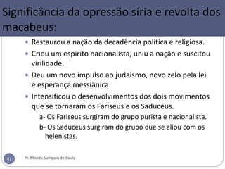 Significância da opressão síria e revolta dos
macabeus:
 Restaurou a nação da decadência política e religiosa.
 Criou um espiríto nacionalista, uniu a nação e suscitou
virilidade.
 Deu um novo impulso ao judaismo, novo zelo pela lei
e esperança messiânica.
 Intensificou o desenvolvimentos dos dois movimentos
que se tornaram os Fariseus e os Saduceus.
a- Os Fariseus surgiram do grupo purista e nacionalista.
b- Os Saduceus surgiram do grupo que se aliou com os
helenistas.
Pr. Moisés Sampaio de Paula41
 