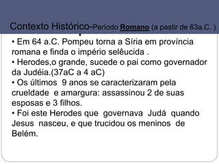 44
Império Romano
• Em 64 a.C. Pompeu torna a Síria em província
romana e finda o império selêucida .
• Herodes,o grande, sucede o pai como governador
da Judéia.(37aC a 4 aC)
• Os últimos 9 anos se caracterizaram pela
crueldade e amargura: assassinou 2 de suas
esposas e 3 filhos.
• Foi este Herodes que governava Judá quando
Jesus nasceu, e que trucidou os meninos de
Belém.
550 400500 350450 300 250 100200 50150 0 50
Contexto Histórico-Período Romano (a pastir de 63a.C. )
 