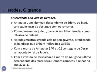 Antecedentes na vida de Herodes.
a- Antipater , um idumeu ( descendente de Edom, ou Esaú,
conseguiu lugar de destaque com os romanos.
b- Como procurador judeu , colocou seu filho Herodes como
tetrarca de Galiléia.
c- Herodes mostrou grande zelo no seu governo, erradicando
os bandidos que tinham infiltrado a Galiléia.
d- Com a morte de Antipater ( 40 a . C.) conseguiu de Cesar
ser apontado rei de Judeia.
e- Com a invasão de Jerusalém e a morte de Antigono, ultimo
descendente dos macabeus, Herodes começou a reinar no
ano 37 a . C.
Pr. Moisés Sampaio de Paula46
Herodes, O grande
 