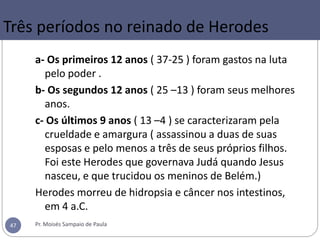 Três períodos no reinado de Herodes
a- Os primeiros 12 anos ( 37-25 ) foram gastos na luta
pelo poder .
b- Os segundos 12 anos ( 25 –13 ) foram seus melhores
anos.
c- Os últimos 9 anos ( 13 –4 ) se caracterizaram pela
crueldade e amargura ( assassinou a duas de suas
esposas e pelo menos a três de seus próprios filhos.
Foi este Herodes que governava Judá quando Jesus
nasceu, e que trucidou os meninos de Belém.)
Herodes morreu de hidropsia e câncer nos intestinos,
em 4 a.C.
Pr. Moisés Sampaio de Paula47
 