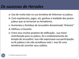 Os sucessos de Herodes
a- Uso de muito tato na sua tentativa de helenizar os judeus.
b- Com espetáculos, jogos, etc, ganhou a lealdade dos jovens
judeus que se tornaram os herodianos.
c- Aumentou a fortaleza de Jerusalém denominada “Antonia”
d- Edificou a Cesaréia
e- Entre seus muitos projetos de edificação , sua maior
contribuição para os judeus, foi o embelezamento do
templo de Jerusalém, Isso não expressava sua participação
na fé judaica ( ele não acreditava nela ) mas foi uma
tentativa de conciliar seus súditos.
Pr. Moisés Sampaio de Paula48
 