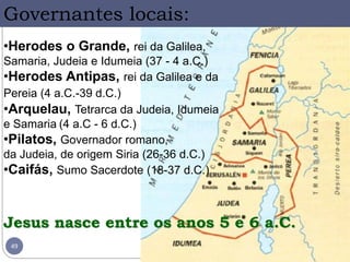 49
•Herodes o Grande, rei da Galilea,
Samaria, Judeia e Idumeia (37 - 4 a.C.)
•Herodes Antipas, rei da Galilea e da
Pereia (4 a.C.-39 d.C.)
•Arquelau, Tetrarca da Judeia, Idumeia
e Samaria (4 a.C - 6 d.C.)
•Pilatos, Governador romano,
da Judeia, de origem Siria (26-36 d.C.)
•Caifás, Sumo Sacerdote (18-37 d.C.)
Governantes locais:
Jesus nasce entre os anos 5 e 6 a.C.
 