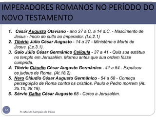 IMPERADORES ROMANOS NO PERÍODO DO
NOVO TESTAMENTO
52
1. Cesár Augusto Otaviano - ano 27 a.C. a 14 d.C. - Nascimento de
Jesus - Início do culto ao Imperador. (Lc.2.1)
2. Tibério Júlio César Augusto - 14 a 27 - Ministério e Morte de
Jesus. (Lc.3.1).
3. Gaio Júlio César Germânico Calígula - 37 a 41 - Quis sua estátua
no templo em Jerusalém. Morreu antes que sua ordem fosse
cumprida.
4. Tibério Cláudio César Augusto Germânico - 41 a 54 - Expulsou
os judeus de Roma. (At.18.2).
5. Nero Cláudio César Augusto Germânico - 54 a 68 - Começa
perseguição de Roma contra os cristãos. Paulo e Pedro morrem (At.
25.10; 28.19).
6. Sérvio Galba César Augusto 68 - Cerco a Jerusalém.
Pr. Moisés Sampaio de Paula
 