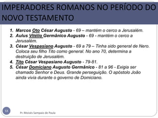 53
1. Marcos Oto César Augusto - 69 – mantém o cerco a Jerusalém.
2. Aulus Vitélio Germânico Augusto - 69 - mantém o cerco a
Jerusalém.
3. César Vespasiano Augusto - 69 a 79 – Tinha sido general de Nero.
Coloca seu filho Tito como general. No ano 70, determina a
destruição de Jerusalém.
4. Tito César Vespasiano Augusto - 79-81.
5. César Domiciano Augusto Germânico - 81 a 96 - Exigia ser
chamado Senhor e Deus. Grande perseguição. O apóstolo João
ainda vivia durante o governo de Domiciano.
IMPERADORES ROMANOS NO PERÍODO DO
NOVO TESTAMENTO
Pr. Moisés Sampaio de Paula
 