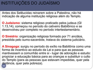 54
INSTITUIÇÕES DO JUDAÍSMO
Antes dos Selêucidas reinarem sobre a Palestina, não há
indicação de alguma instituição religiosa além do Templo.
O Judaísmo: sistema religioso praticado pelos judeus (Gl
1.13,14), começou no período do cativeiro Babilônico e se
desenvolveu por completo no período intertestamentário.
O Sinédrio: organização religiosa formado por 71 anciãos,
presidida pelo sumo-sacerdote, tratava do sistema judiciário.
A Sinagoga: surgiu no período do exílio na Babilônia como uma
forma de incentivo ao estudo da Lei e para que as pessoas
mantivessem a comunhão entre si - lugar de adoração e estudo:
propiciar a educação básica para as crianças e substituir o culto
do Templo (para as pessoas que estavam impedidas, quer pela
distância, quer pela pobreza).
 