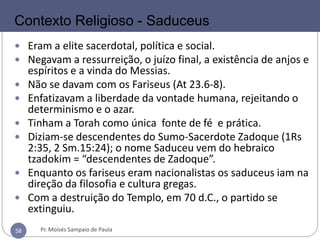 58
SADUCEUS
 Eram a elite sacerdotal, política e social.
 Negavam a ressurreição, o juízo final, a existência de anjos e
espíritos e a vinda do Messias.
 Não se davam com os Fariseus (At 23.6-8).
 Enfatizavam a liberdade da vontade humana, rejeitando o
determinismo e o azar.
 Tinham a Torah como única fonte de fé e prática.
 Diziam-se descendentes do Sumo-Sacerdote Zadoque (1Rs
2:35, 2 Sm.15:24); o nome Saduceu vem do hebraico
tzadokim = “descendentes de Zadoque”.
 Enquanto os fariseus eram nacionalistas os saduceus iam na
direção da filosofia e cultura gregas.
 Com a destruição do Templo, em 70 d.C., o partido se
extinguiu.
Contexto Religioso - Saduceus
Pr. Moisés Sampaio de Paula58
 