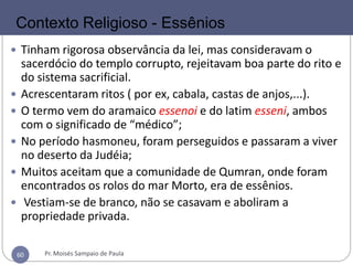 60
 Tinham rigorosa observância da lei, mas consideravam o
sacerdócio do templo corrupto, rejeitavam boa parte do rito e
do sistema sacrificial.
 Acrescentaram ritos ( por ex, cabala, castas de anjos,...).
 O termo vem do aramaico essenoi e do latim esseni, ambos
com o significado de “médico”;
 No período hasmoneu, foram perseguidos e passaram a viver
no deserto da Judéia;
 Muitos aceitam que a comunidade de Qumran, onde foram
encontrados os rolos do mar Morto, era de essênios.
 Vestiam-se de branco, não se casavam e aboliram a
propriedade privada.
Contexto Religioso - Essênios
Pr. Moisés Sampaio de Paula60
 