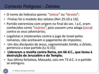 61
 O nome do hebraico qanna: “zeloso” ou “devoto”;
 Finéias foi o modelo dos zelotes (Nm 25:10 a 13);
 Partido extremista com origem no final do sec. I a.C, eram
conhecidos como “sicários”, pois usavam uma adaga (sicca)
contra os seus adversários;
 Legalistas e intolerantes contra o jugo de Israel pelos
romanos, não aceitavam o pagamento de impostos;
 Um dos discípulos de Jesus, cognominado Simão, o Zelote,
pertencia a esse partido (Lc 6:15);
 Lideraram a revolta contra Roma, em 66 d.C., que levou à
destruição de Jerusalém e do Templo;
 Sua última fortaleza, Massada, caiu em 73 d.C. e o partido
se extinguiu.
Contexto Religioso - Zelotes
Pr. Moisés Sampaio de Paula61
 