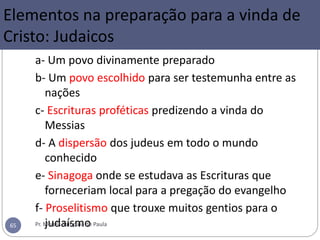 Elementos na preparação para a vinda de
Cristo: Judaicos
a- Um povo divinamente preparado
b- Um povo escolhido para ser testemunha entre as
nações
c- Escrituras proféticas predizendo a vinda do
Messias
d- A dispersão dos judeus em todo o mundo
conhecido
e- Sinagoga onde se estudava as Escrituras que
forneceriam local para a pregação do evangelho
f- Proselitismo que trouxe muitos gentios para o
judaísmoPr. Moisés Sampaio de Paula65
 