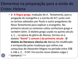  b- A língua grega, tradução do A . Testamento, para a
pregação do evangelho e a escrita do N.T. junto com
os termos adotados por Paulo e outro pregadores do
Novo Testamento para explicar o evangelho. No
primeiro século os romanos cultos conheciam grego e
também latim. O dialeto grego usado no quinto século
a. C. , na época da glória de Atenas, tornou-se o
dialeto “Koiné” ( comum ) do primeiro século . O
dialeto da literatura clássica de Atenas foi modificado
e enriquecido pelas mudanças que sofreu nas
conquistas de Alexandre Magno no período entre 338
e 146 a .C. . O NT. Foi escrito nesse dialeto vulgar (
comum ).Pr. Moisés Sampaio de Paula68
Elementos na preparação para a vinda de
Cristo: Helena
 