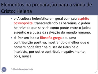  c- A cultura helenística em geral com seu espírito
cosmopolita, transcendendo as barreiras, o judeu
helenizado que serviria como ponte entre o judeu
e gentio e a busca da salvação do mundo romano.
 d- Por um lado a filosofia grega deu uma
contribuição positiva, mostrando o melhor que o
homem pode fazer na busca de Deus pelo
intelecto, por outro contribuiu negativamente,
pois, nunca
Pr. Moisés Sampaio de Paula69
Elementos na preparação para a vinda de
Cristo: Helena
 