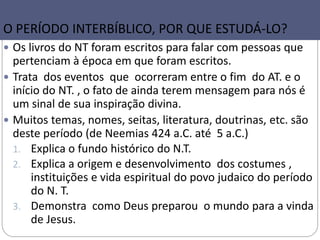 7
O PERÍODO INTERBÍBLICO, POR QUE ESTUDÁ-LO?
 Os livros do NT foram escritos para falar com pessoas que
pertenciam à época em que foram escritos.
 Trata dos eventos que ocorreram entre o fim do AT. e o
início do NT. , o fato de ainda terem mensagem para nós é
um sinal de sua inspiração divina.
 Muitos temas, nomes, seitas, literatura, doutrinas, etc. são
deste período (de Neemias 424 a.C. até 5 a.C.)
1. Explica o fundo histórico do N.T.
2. Explica a origem e desenvolvimento dos costumes ,
instituições e vida espiritual do povo judaico do período
do N. T.
3. Demonstra como Deus preparou o mundo para a vinda
de Jesus.
 